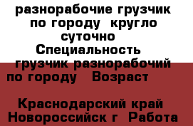 разнорабочие грузчик по городу  кругло суточно › Специальность ­ грузчик разнорабочий по городу › Возраст ­ 25 - Краснодарский край, Новороссийск г. Работа » Резюме   . Краснодарский край,Новороссийск г.